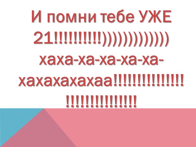 И помни тебе УЖЕ 21!!!!!!!!!!))))))))))))) хаха-ха-ха-ха-ха-хахахахахаа!!!!!!!!!!!!!!!!!!!!!!!!!!!!!!